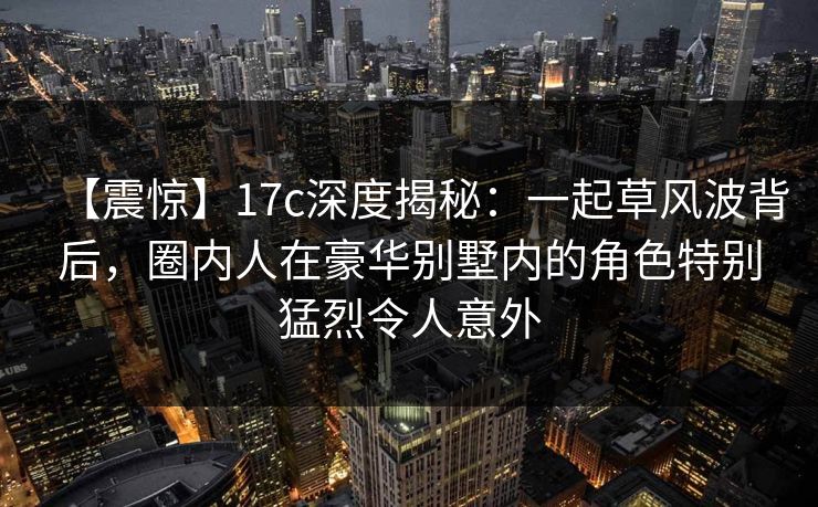 【震惊】17c深度揭秘：一起草风波背后，圈内人在豪华别墅内的角色特别猛烈令人意外
