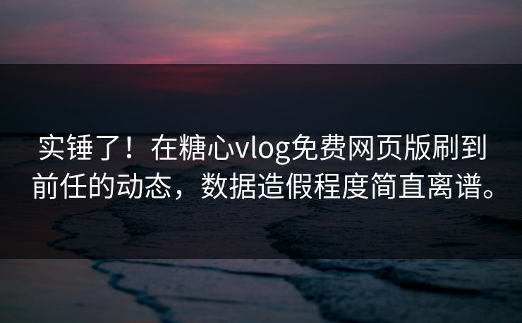 实锤了！在糖心vlog免费网页版刷到前任的动态，数据造假程度简直离谱。
