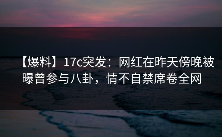 【爆料】17c突发：网红在昨天傍晚被曝曾参与八卦，情不自禁席卷全网