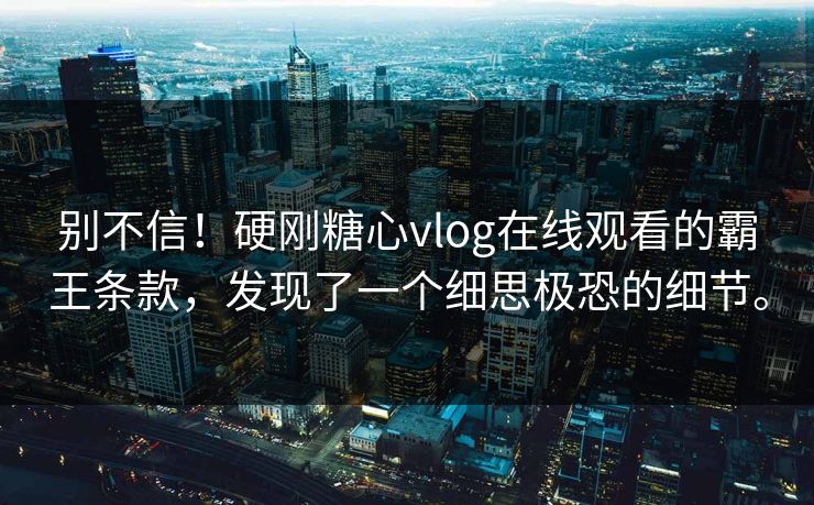 别不信！硬刚糖心vlog在线观看的霸王条款，发现了一个细思极恐的细节。