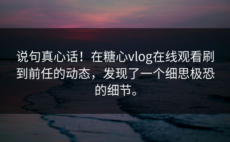说句真心话！在糖心vlog在线观看刷到前任的动态，发现了一个细思极恐的细节。