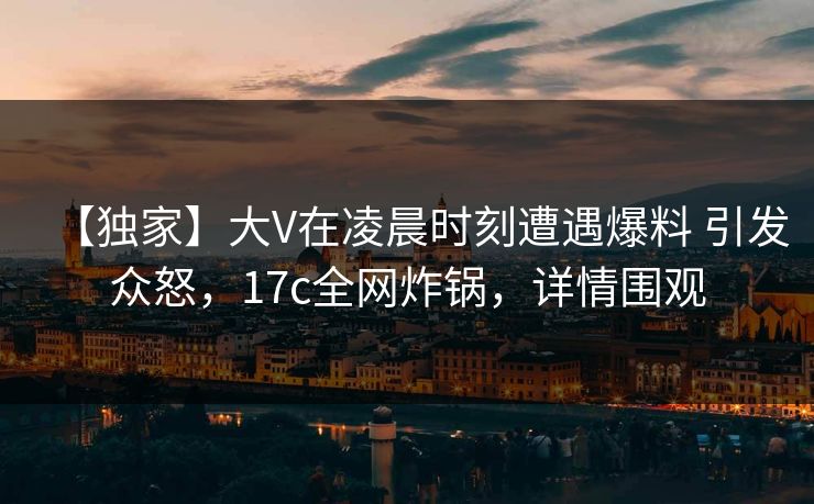【独家】大V在凌晨时刻遭遇爆料 引发众怒，17c全网炸锅，详情围观