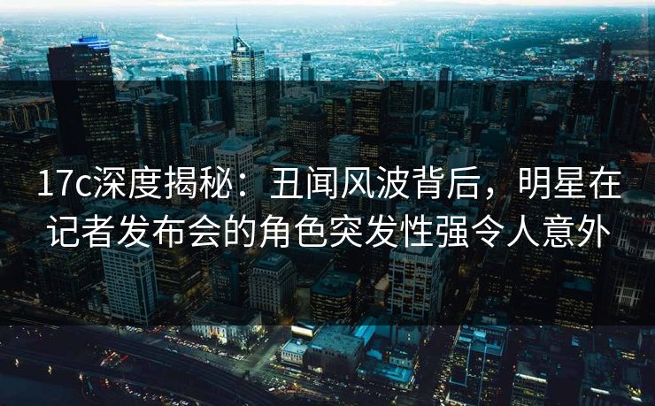 17c深度揭秘：丑闻风波背后，明星在记者发布会的角色突发性强令人意外