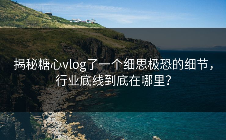 揭秘糖心vlog了一个细思极恐的细节，行业底线到底在哪里？