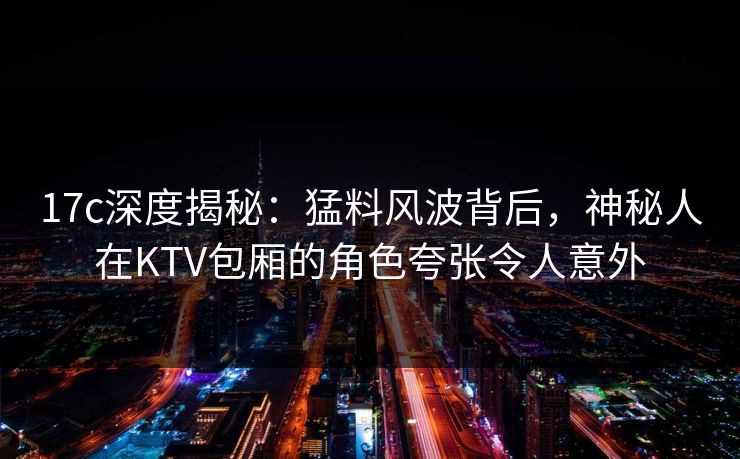 17c深度揭秘：猛料风波背后，神秘人在KTV包厢的角色夸张令人意外