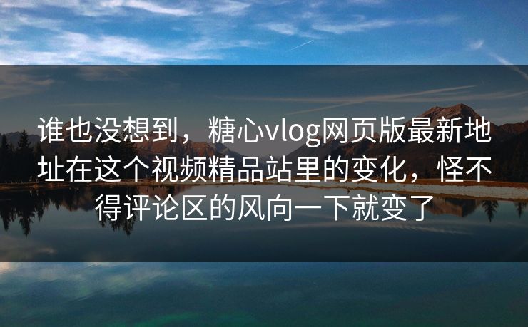 谁也没想到，糖心vlog网页版最新地址在这个视频精品站里的变化，怪不得评论区的风向一下就变了