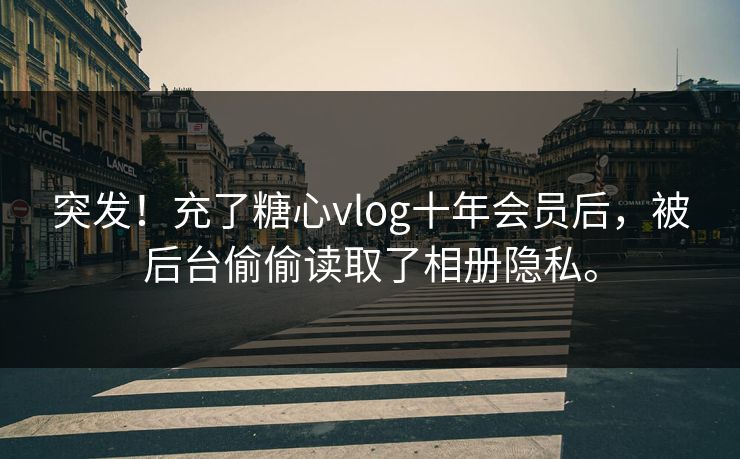 突发！充了糖心vlog十年会员后，被后台偷偷读取了相册隐私。