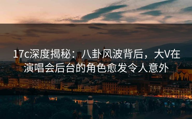 17c深度揭秘：八卦风波背后，大V在演唱会后台的角色愈发令人意外