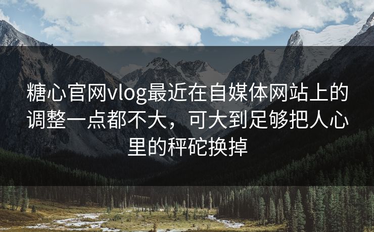 糖心官网vlog最近在自媒体网站上的调整一点都不大，可大到足够把人心里的秤砣换掉