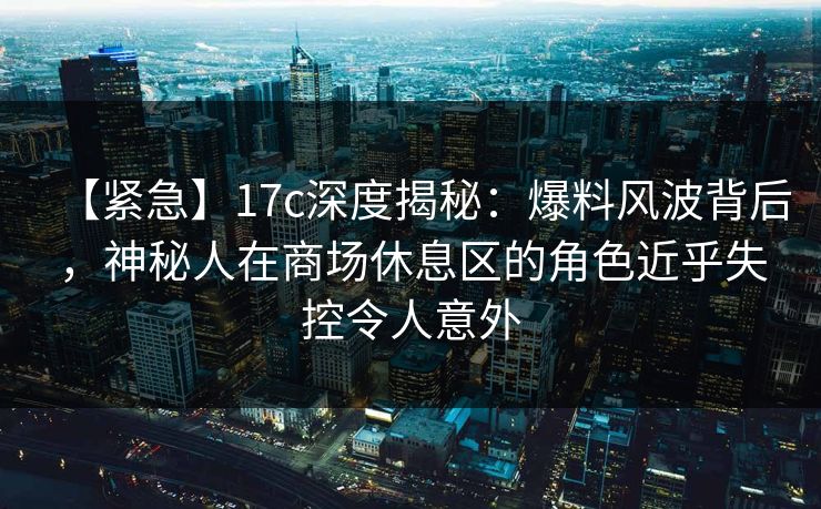 【紧急】17c深度揭秘：爆料风波背后，神秘人在商场休息区的角色近乎失控令人意外