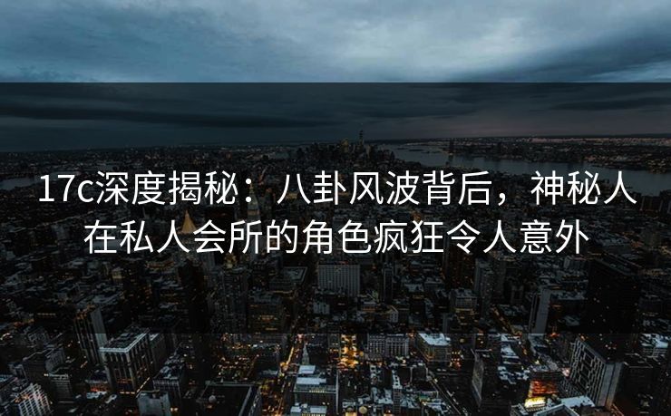 17c深度揭秘：八卦风波背后，神秘人在私人会所的角色疯狂令人意外