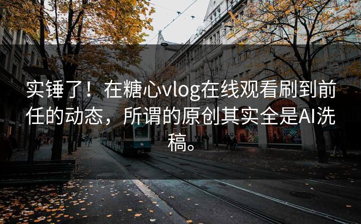 实锤了！在糖心vlog在线观看刷到前任的动态，所谓的原创其实全是AI洗稿。