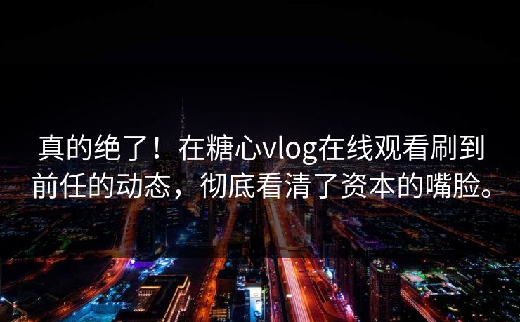 真的绝了！在糖心vlog在线观看刷到前任的动态，彻底看清了资本的嘴脸。
