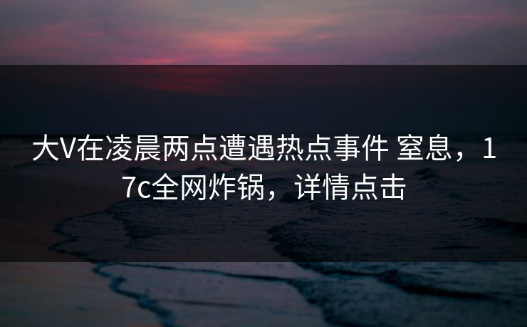 大V在凌晨两点遭遇热点事件 窒息，17c全网炸锅，详情点击