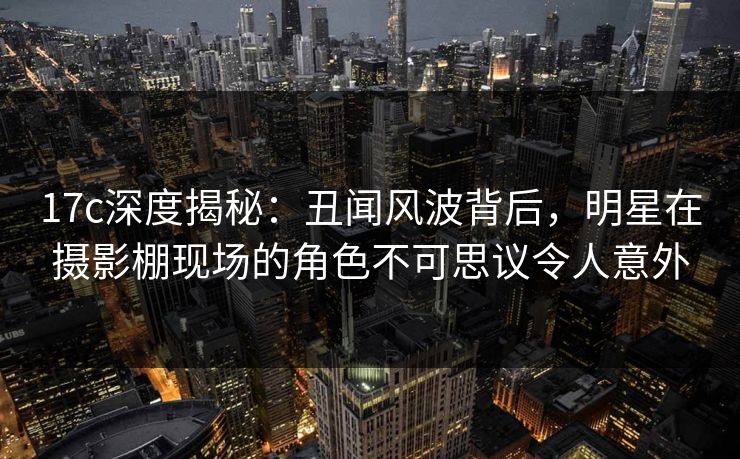 17c深度揭秘：丑闻风波背后，明星在摄影棚现场的角色不可思议令人意外  第1张
