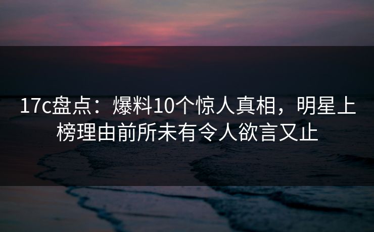 17c盘点：爆料10个惊人真相，明星上榜理由前所未有令人欲言又止