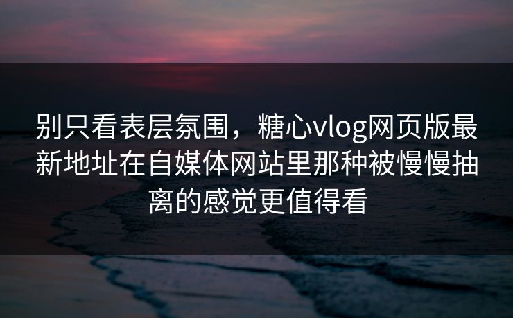 别只看表层氛围，糖心vlog网页版最新地址在自媒体网站里那种被慢慢抽离的感觉更值得看