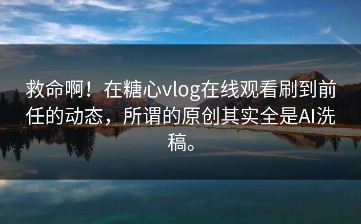 救命啊！在糖心vlog在线观看刷到前任的动态，所谓的原创其实全是AI洗稿。