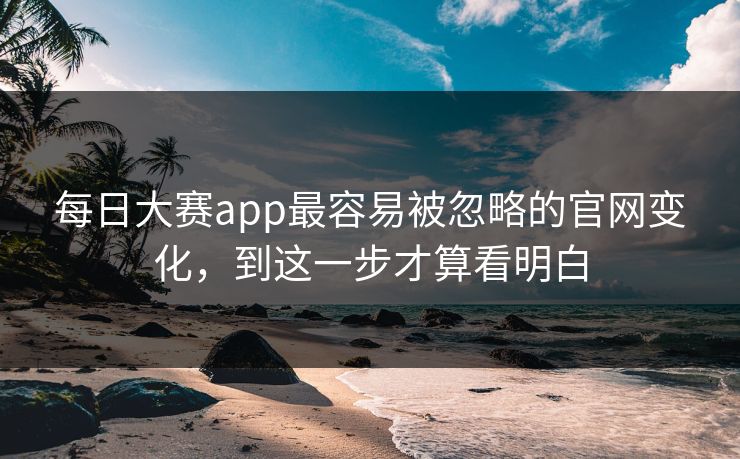 每日大赛app最容易被忽略的官网变化，到这一步才算看明白