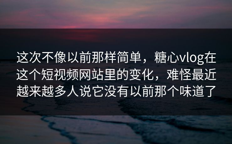 这次不像以前那样简单，糖心vlog在这个短视频网站里的变化，难怪最近越来越多人说它没有以前那个味道了