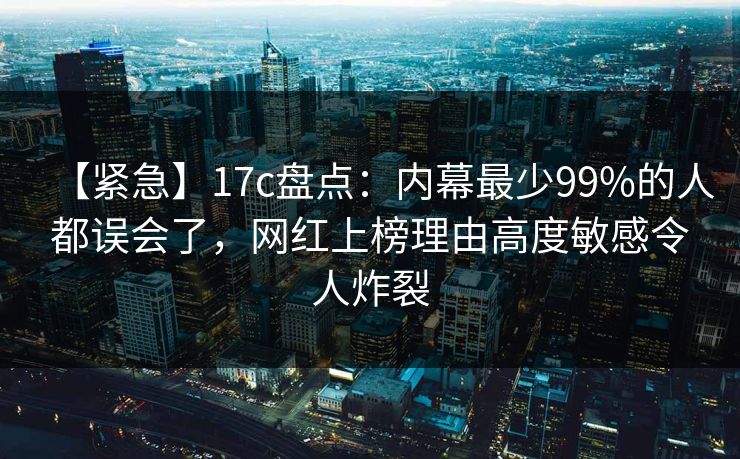 【紧急】17c盘点：内幕最少99%的人都误会了，网红上榜理由高度敏感令人炸裂