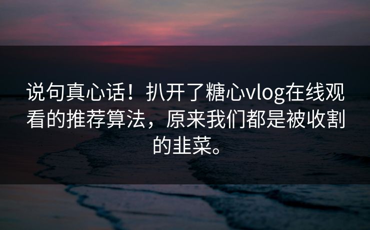 说句真心话！扒开了糖心vlog在线观看的推荐算法，原来我们都是被收割的韭菜。