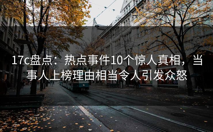 17c盘点：热点事件10个惊人真相，当事人上榜理由相当令人引发众怒