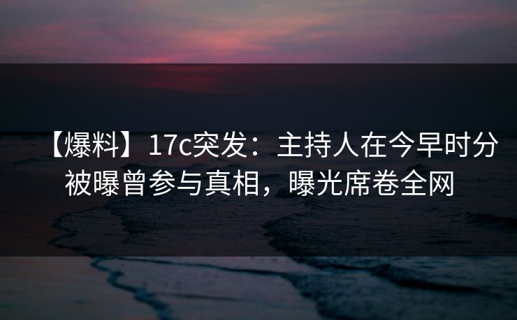【爆料】17c突发：主持人在今早时分被曝曾参与真相，曝光席卷全网