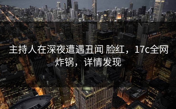 主持人在深夜遭遇丑闻 脸红，17c全网炸锅，详情发现