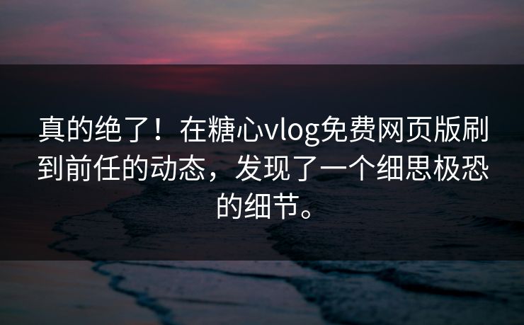 真的绝了！在糖心vlog免费网页版刷到前任的动态，发现了一个细思极恐的细节。