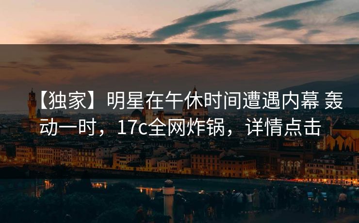 【独家】明星在午休时间遭遇内幕 轰动一时，17c全网炸锅，详情点击