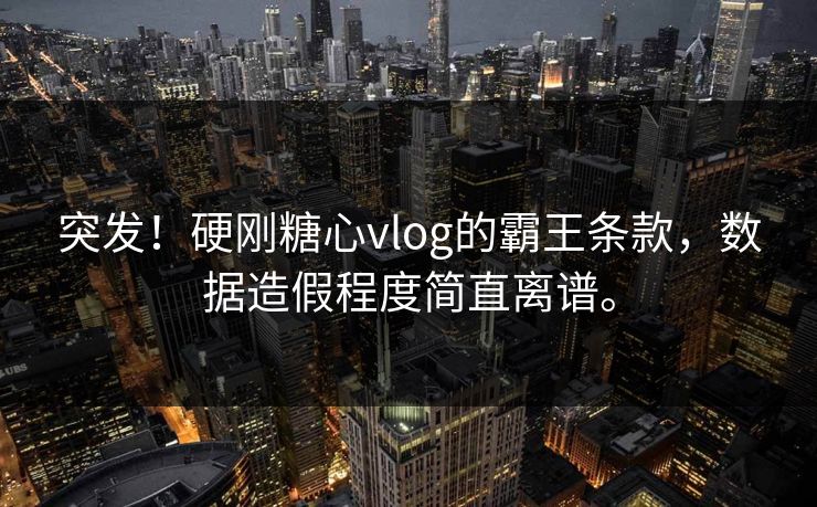突发！硬刚糖心vlog的霸王条款，数据造假程度简直离谱。