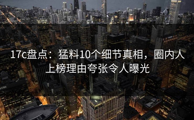 17c盘点：猛料10个细节真相，圈内人上榜理由夸张令人曝光