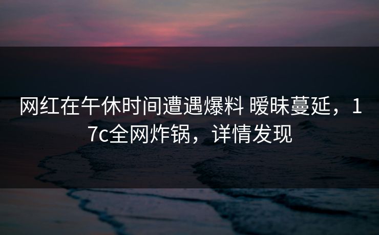 网红在午休时间遭遇爆料 暧昧蔓延，17c全网炸锅，详情发现