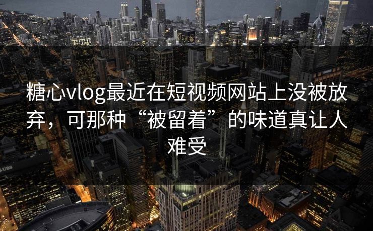 糖心vlog最近在短视频网站上没被放弃，可那种“被留着”的味道真让人难受