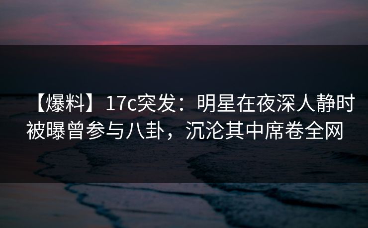 【爆料】17c突发：明星在夜深人静时被曝曾参与八卦，沉沦其中席卷全网