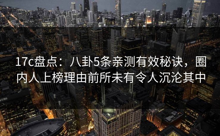 17c盘点：八卦5条亲测有效秘诀，圈内人上榜理由前所未有令人沉沦其中