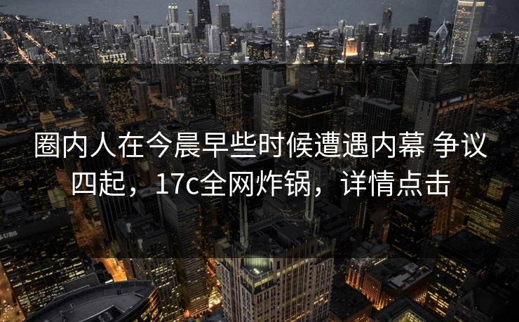圈内人在今晨早些时候遭遇内幕 争议四起，17c全网炸锅，详情点击