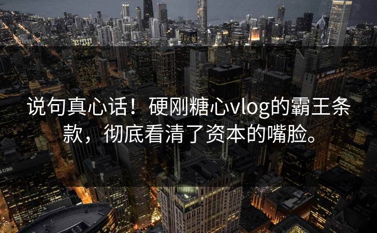 说句真心话！硬刚糖心vlog的霸王条款，彻底看清了资本的嘴脸。