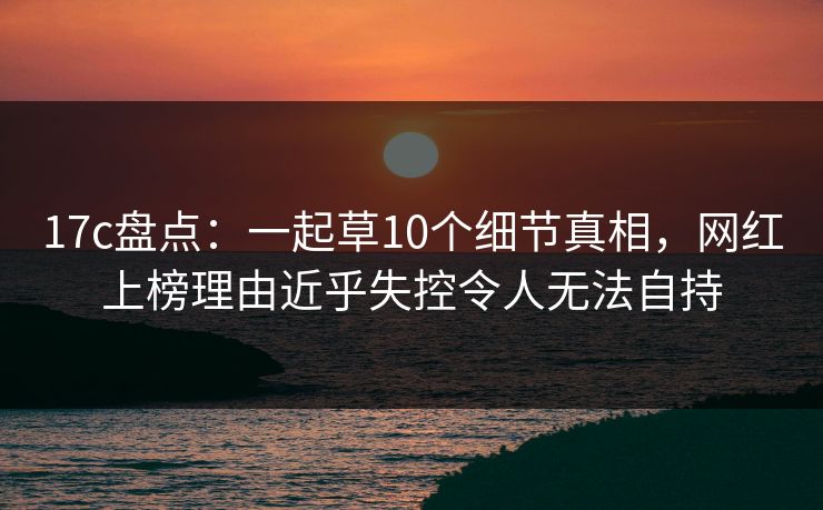 17c盘点：一起草10个细节真相，网红上榜理由近乎失控令人无法自持