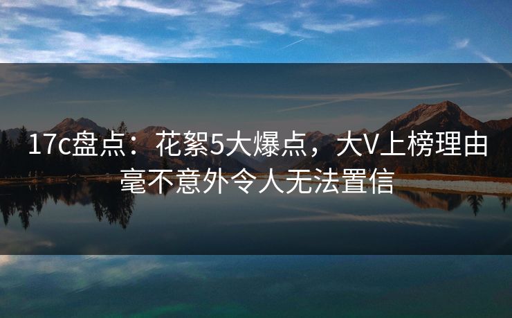 17c盘点：花絮5大爆点，大V上榜理由毫不意外令人无法置信