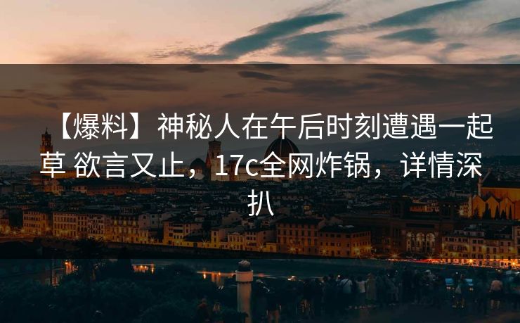 【爆料】神秘人在午后时刻遭遇一起草 欲言又止，17c全网炸锅，详情深扒