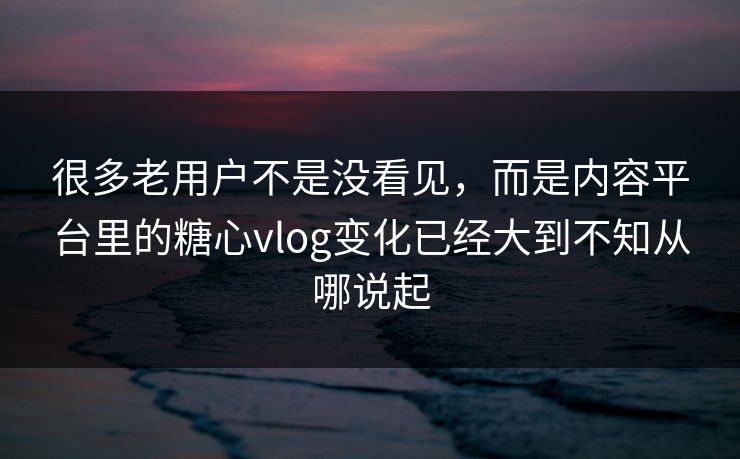 很多老用户不是没看见，而是内容平台里的糖心vlog变化已经大到不知从哪说起