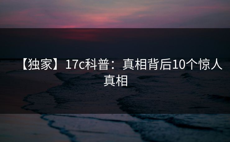 【独家】17c科普：真相背后10个惊人真相