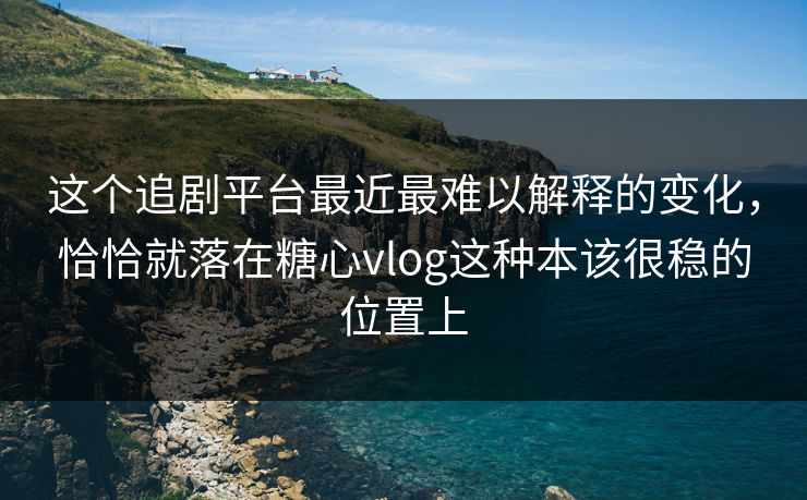 这个追剧平台最近最难以解释的变化，恰恰就落在糖心vlog这种本该很稳的位置上
