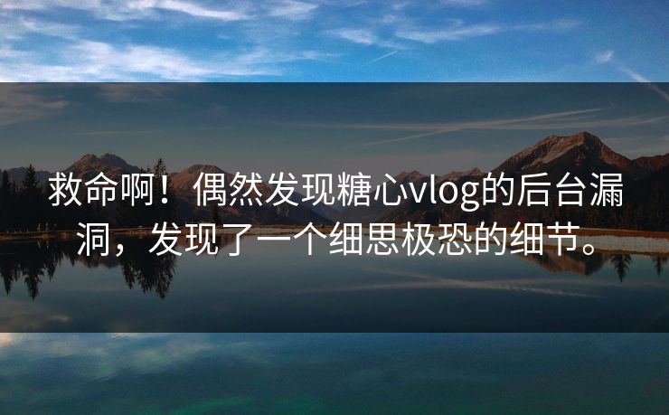 救命啊！偶然发现糖心vlog的后台漏洞，发现了一个细思极恐的细节。