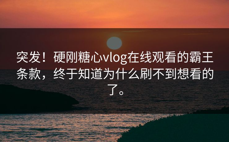 突发！硬刚糖心vlog在线观看的霸王条款，终于知道为什么刷不到想看的了。